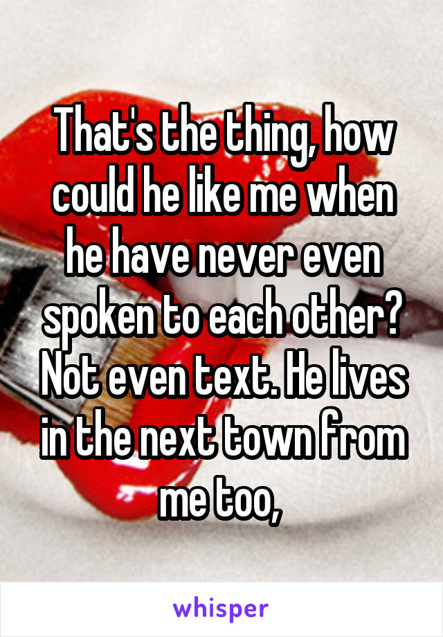 That's the thing, how could he like me when he have never even spoken to each other? Not even text. He lives in the next town from me too, 