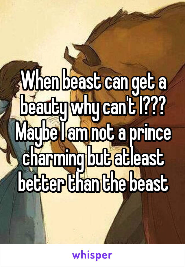 When beast can get a beauty why can't I??? Maybe I am not a prince charming but atleast better than the beast