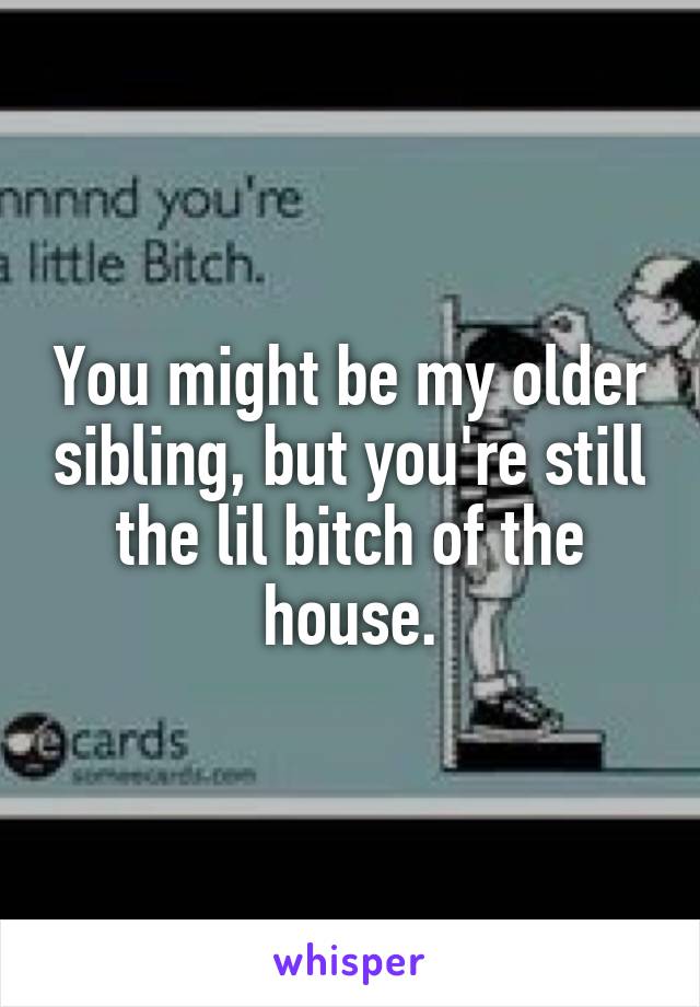 You might be my older sibling, but you're still the lil bitch of the house.