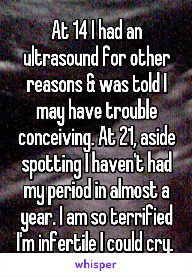 At 14 I had an ultrasound for other reasons & was told I may have trouble conceiving. At 21, aside spotting I haven't had my period in almost a year. I am so terrified I'm infertile I could cry. 