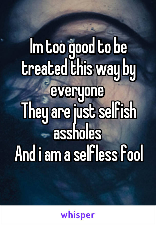 Im too good to be treated this way by everyone 
They are just selfish assholes 
And i am a selfless fool 