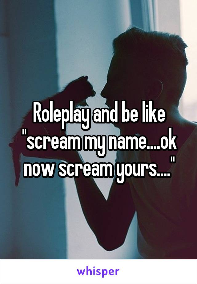 Roleplay and be like "scream my name....ok now scream yours...."