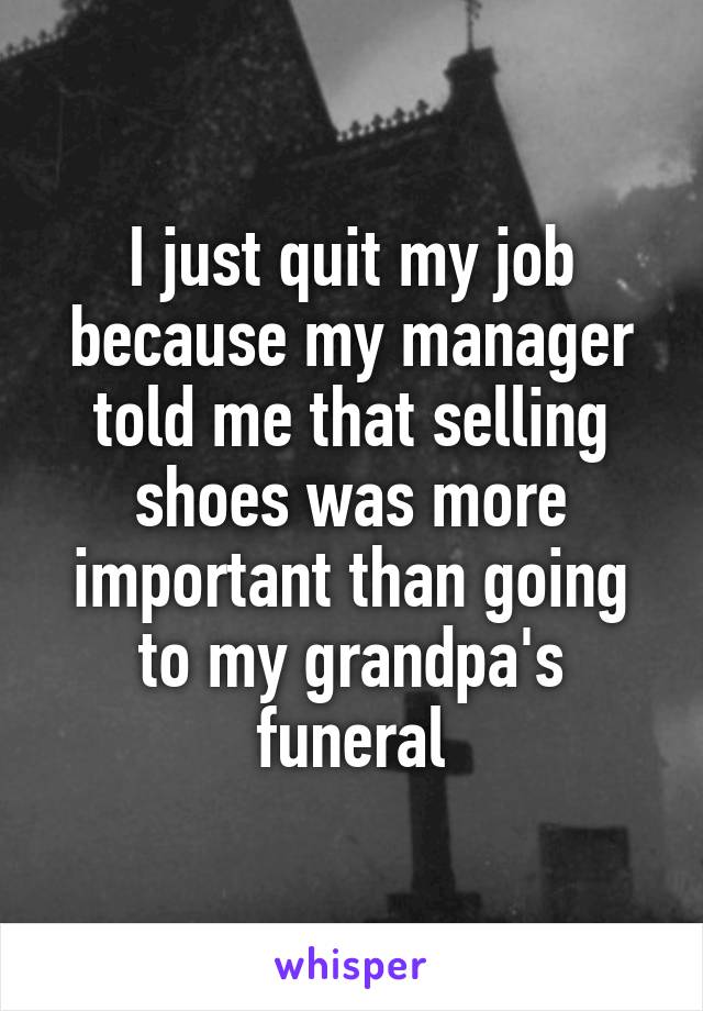 I just quit my job because my manager told me that selling shoes was more important than going to my grandpa's funeral