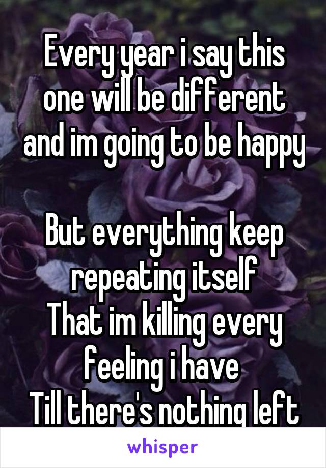 Every year i say this one will be different and im going to be happy 
But everything keep repeating itself
That im killing every feeling i have 
Till there's nothing left