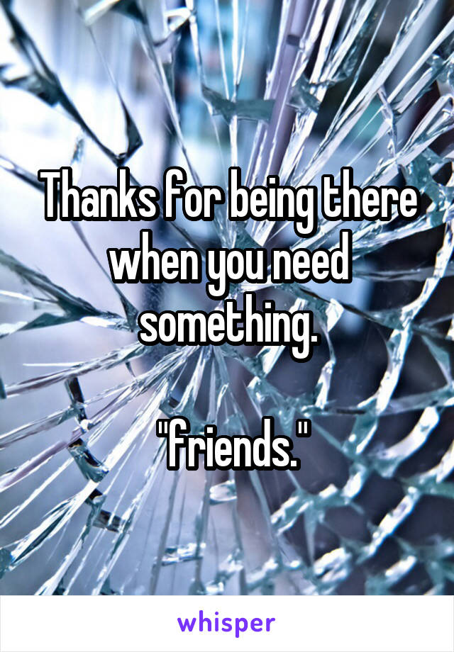 Thanks for being there when you need something.

 "friends."