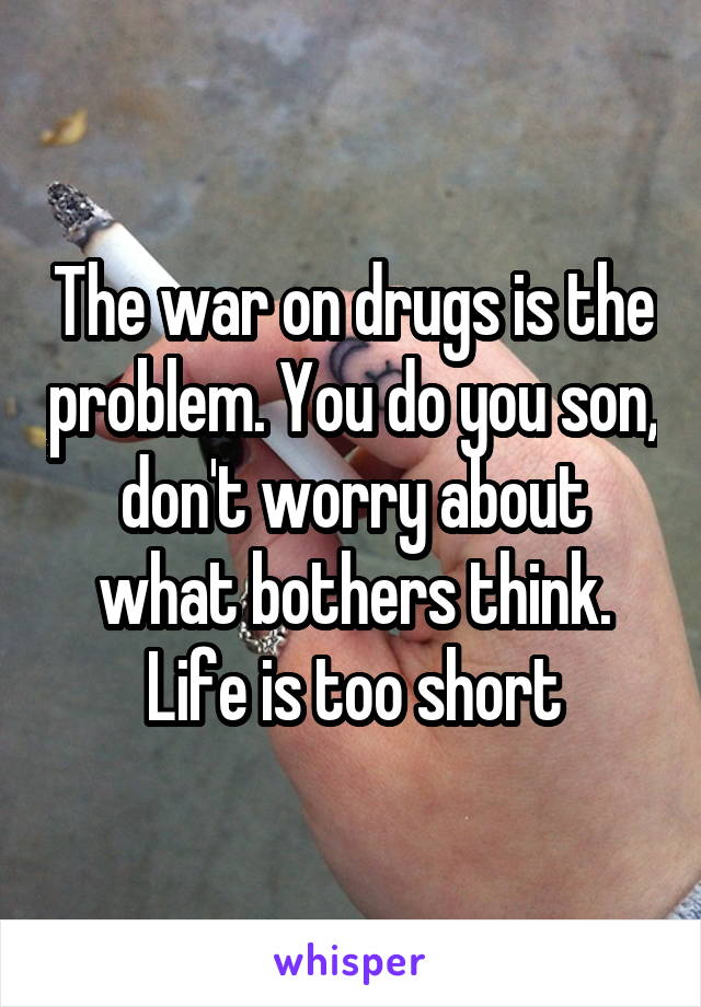 The war on drugs is the problem. You do you son, don't worry about what bothers think. Life is too short