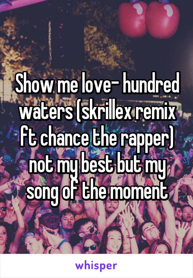 Show me love- hundred waters (skrillex remix ft chance the rapper) not my best but my song of the moment