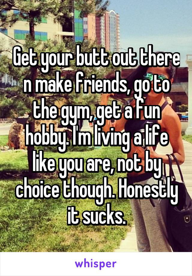 Get your butt out there n make friends, go to the gym, get a fun hobby. I'm living a life like you are, not by choice though. Honestly it sucks.