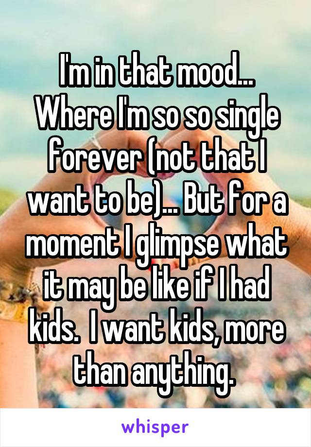 I'm in that mood... Where I'm so so single forever (not that I want to be)... But for a moment I glimpse what it may be like if I had kids.  I want kids, more than anything. 