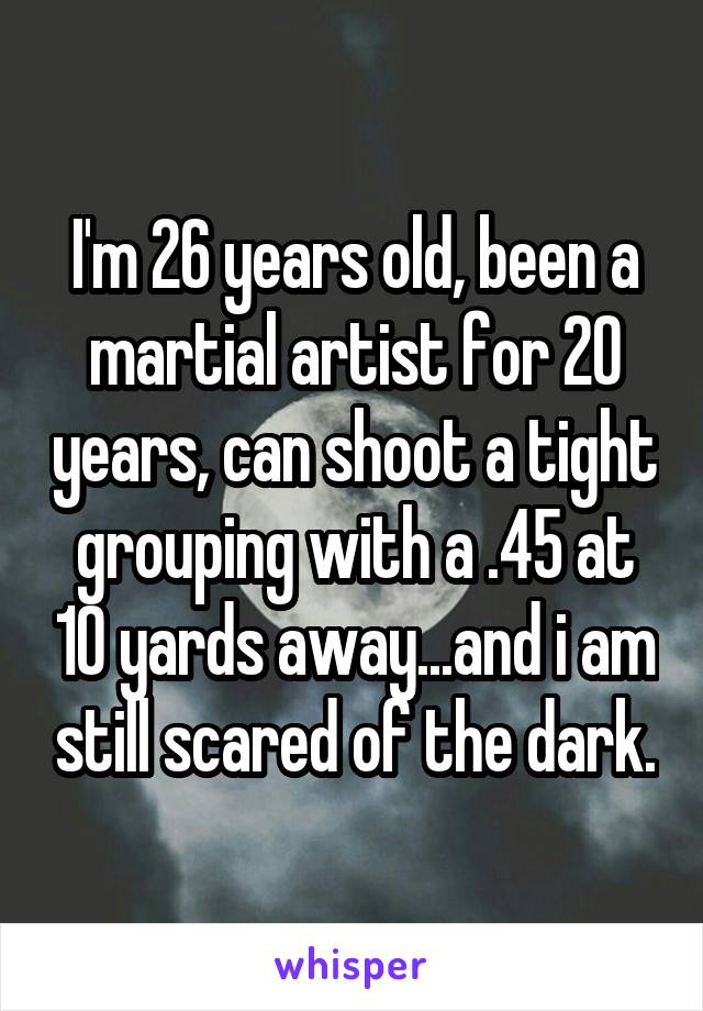 I'm 26 years old, been a martial artist for 20 years, can shoot a tight grouping with a .45 at 10 yards away...and i am still scared of the dark.