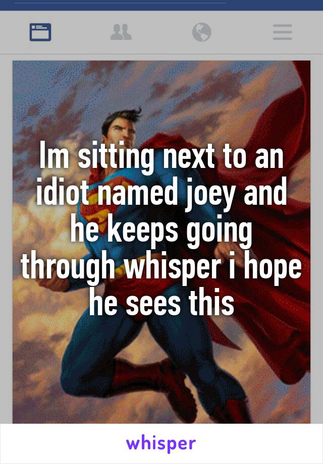 Im sitting next to an idiot named joey and he keeps going through whisper i hope he sees this