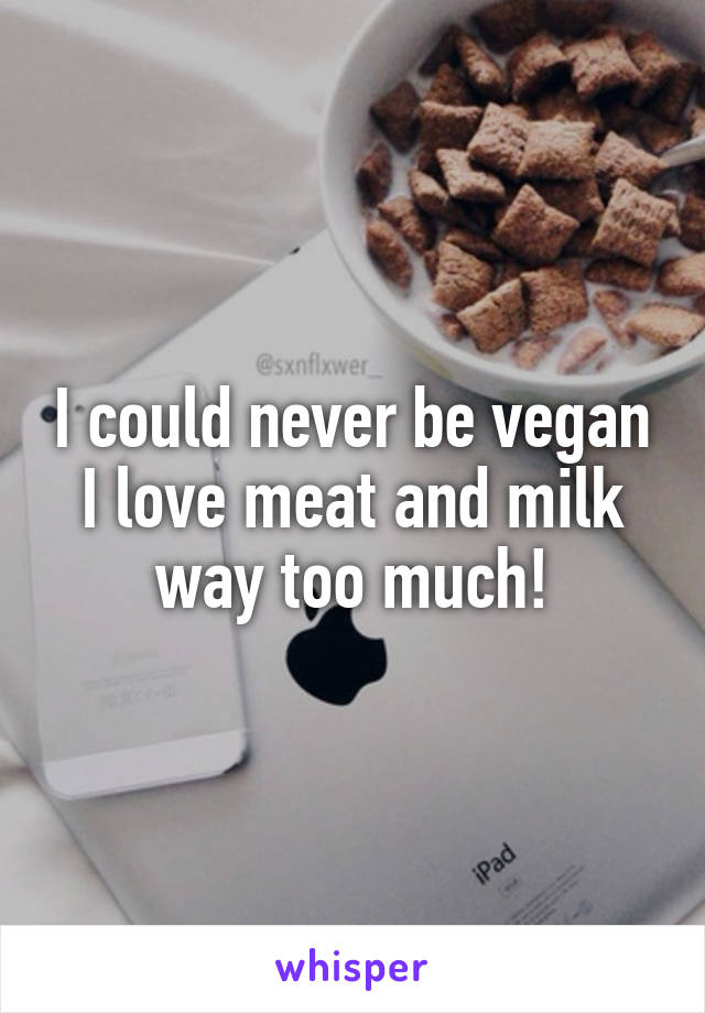 I could never be vegan I love meat and milk way too much!