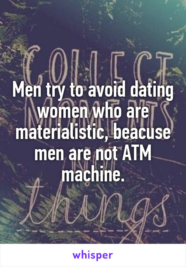 Men try to avoid dating women who are materialistic, beacuse men are not ATM machine.