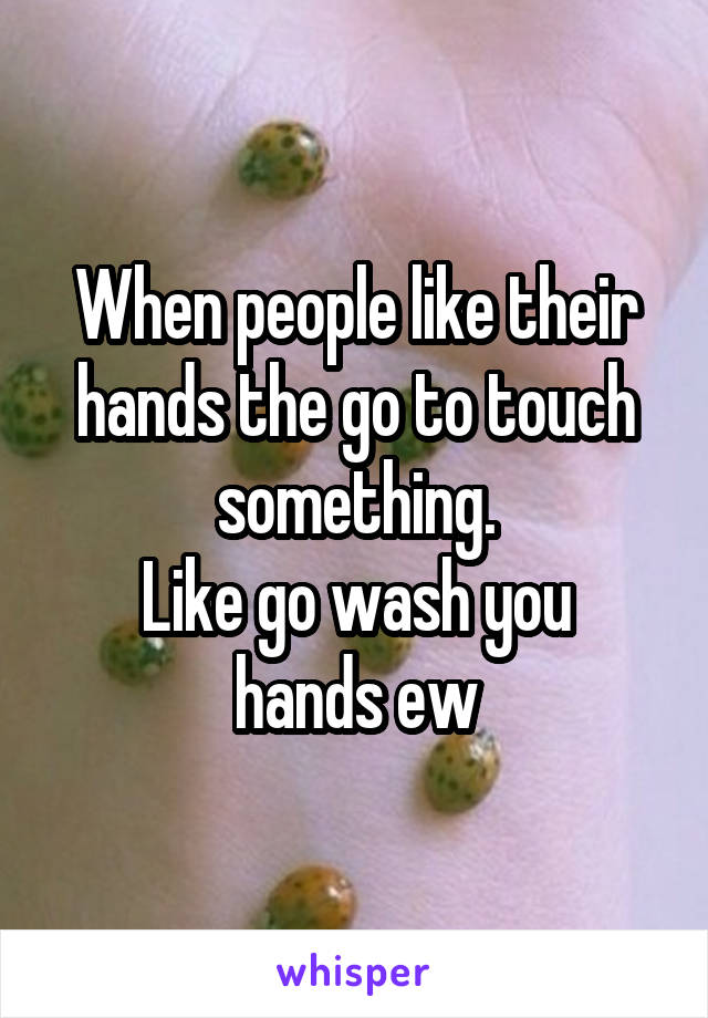 When people like their hands the go to touch something.
Like go wash you hands ew