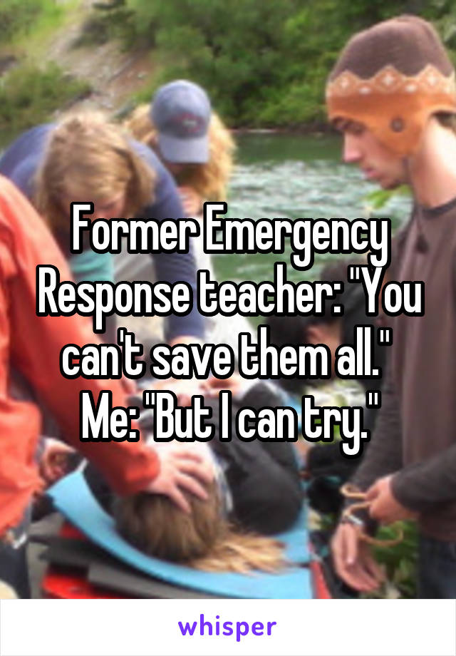 Former Emergency Response teacher: "You can't save them all." 
Me: "But I can try."