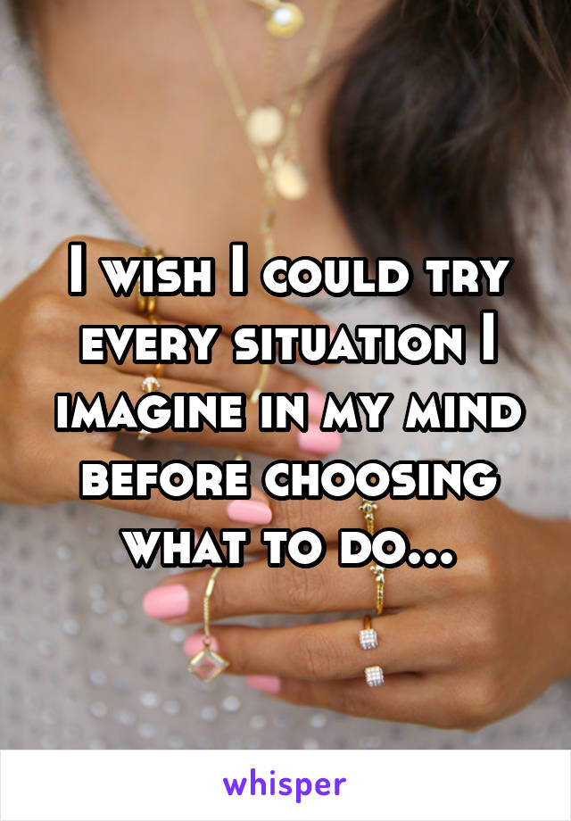 I wish I could try every situation I imagine in my mind before choosing what to do...