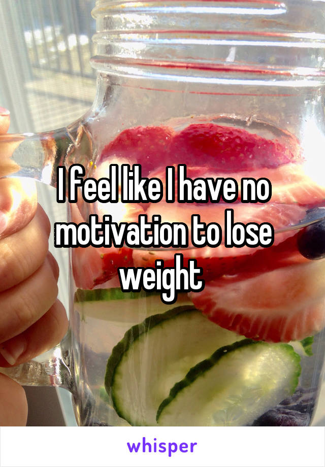 I feel like I have no motivation to lose weight 