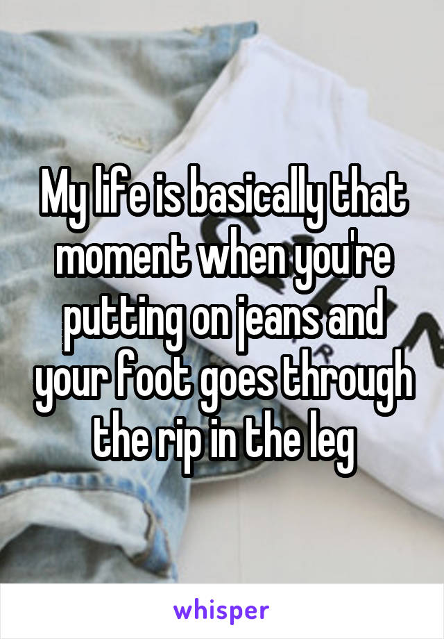 My life is basically that moment when you're putting on jeans and your foot goes through the rip in the leg