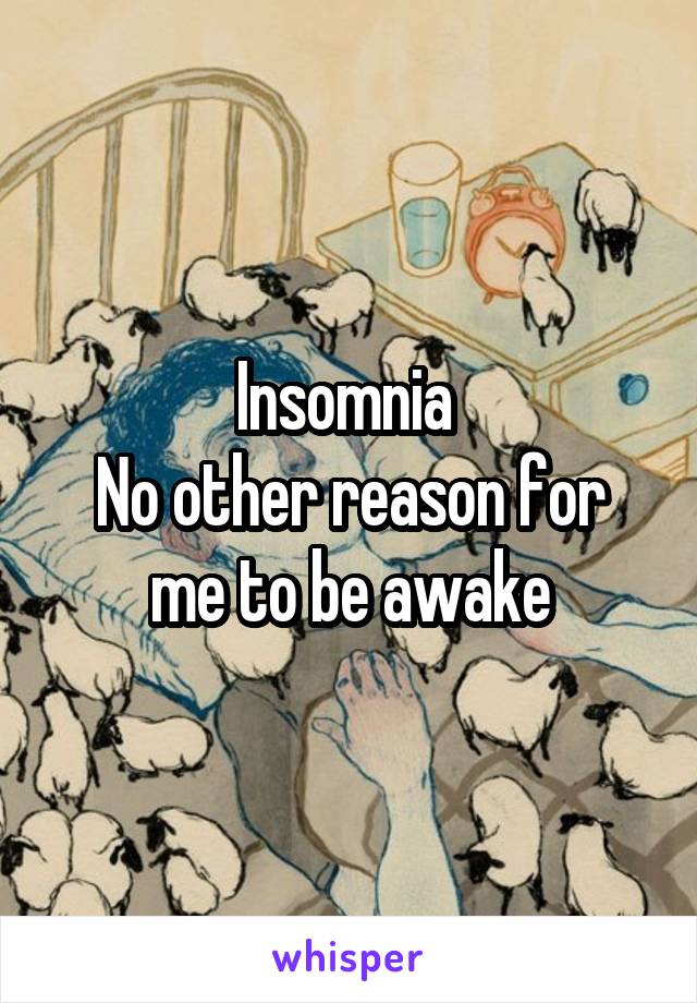 Insomnia 
No other reason for me to be awake