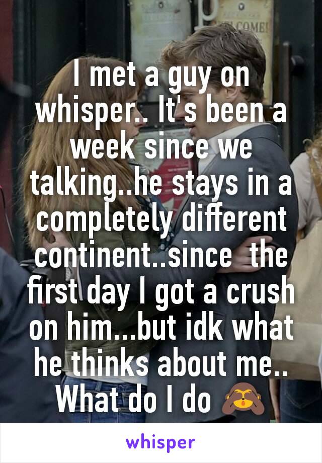 I met a guy on whisper.. It's been a week since we talking..he stays in a completely different continent..since  the first day I got a crush on him...but idk what he thinks about me.. What do I do 🙈