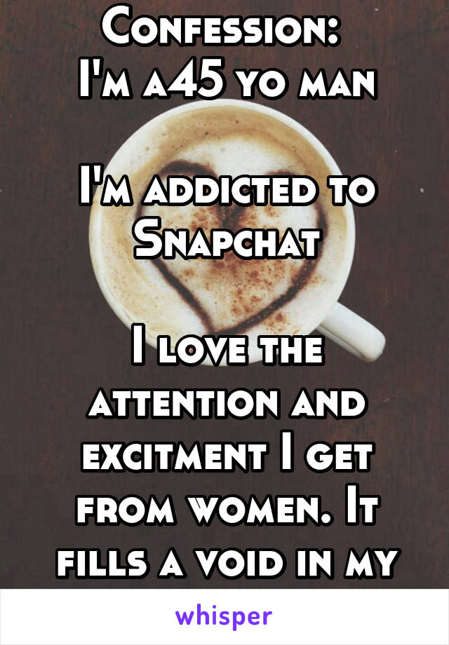 Confession: 
I'm a45 yo man

I'm addicted to Snapchat

I love the attention and excitment I get from women. It fills a void in my life.