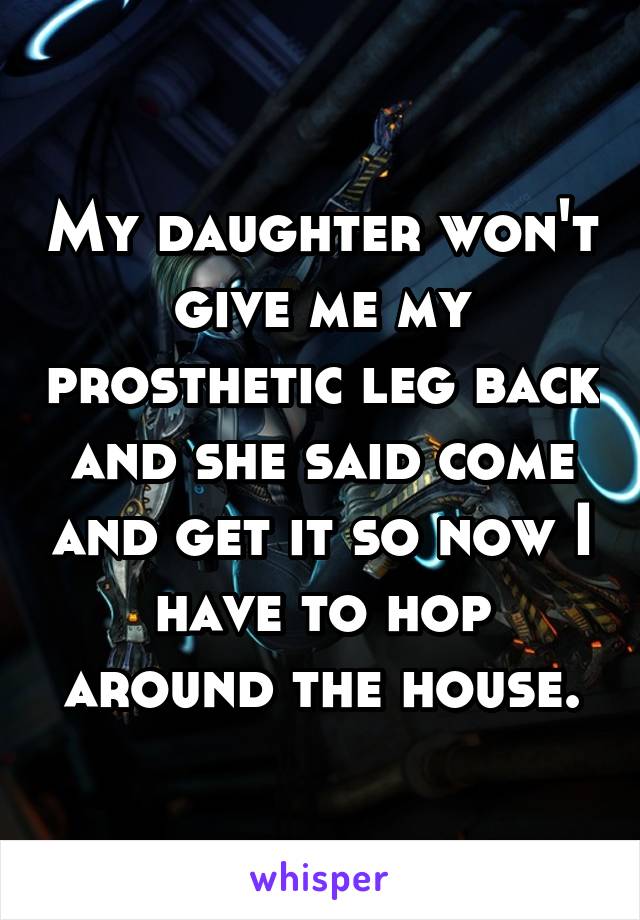 My daughter won't give me my prosthetic leg back and she said come and get it so now I have to hop around the house.