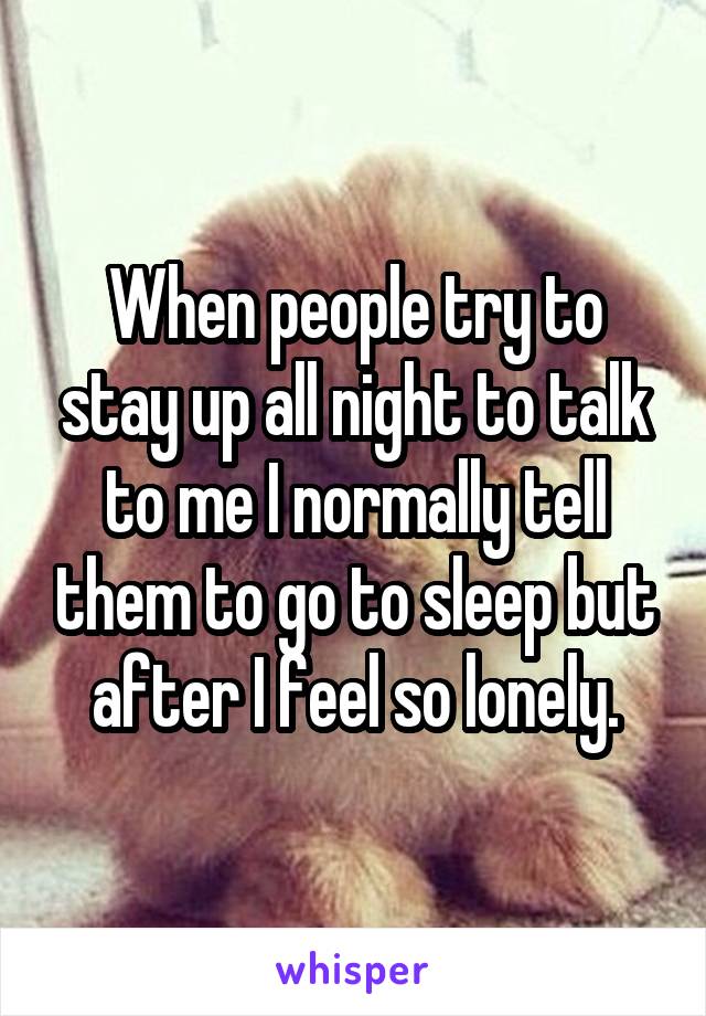 When people try to stay up all night to talk to me I normally tell them to go to sleep but after I feel so lonely.