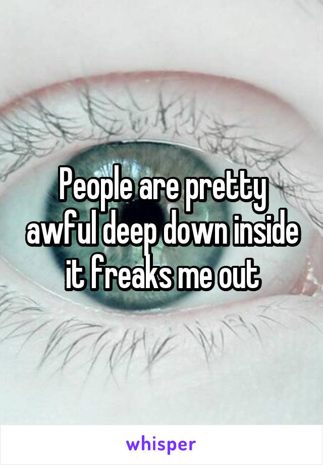 People are pretty awful deep down inside it freaks me out