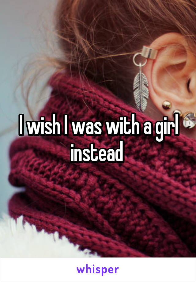 I wish I was with a girl instead 