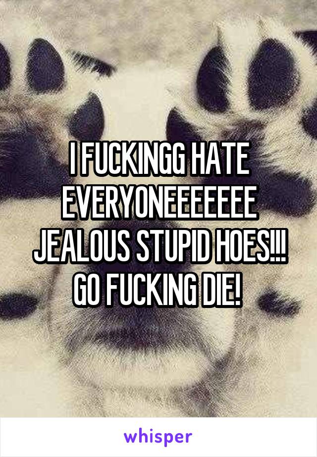 I FUCKINGG HATE EVERYONEEEEEEE JEALOUS STUPID HOES!!! GO FUCKING DIE! 