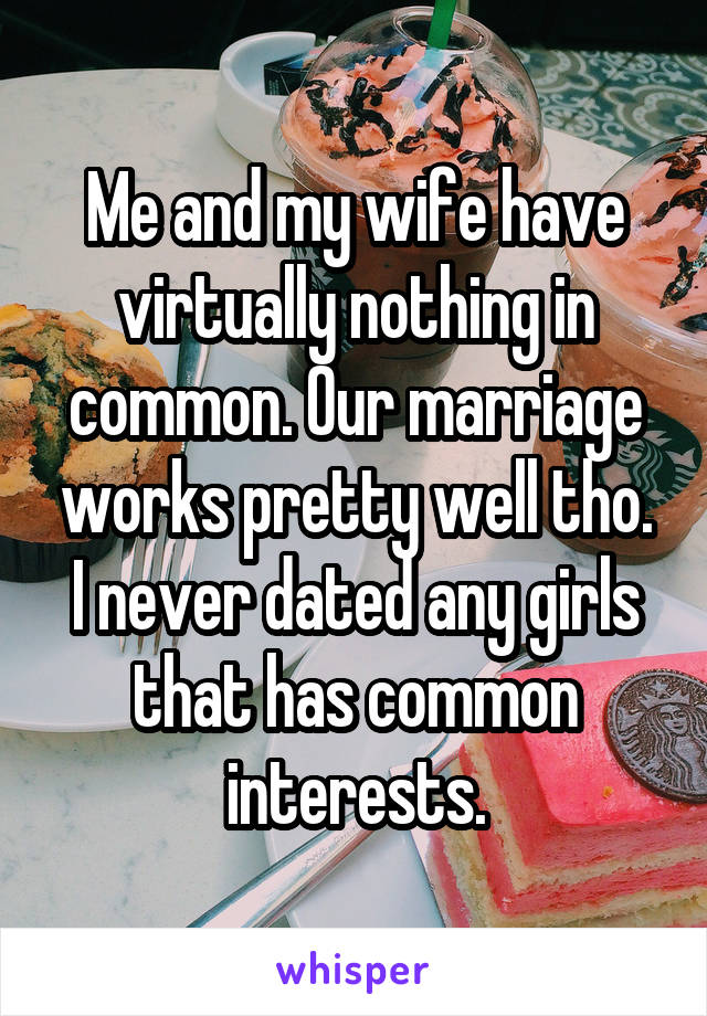 Me and my wife have virtually nothing in common. Our marriage works pretty well tho. I never dated any girls that has common interests.