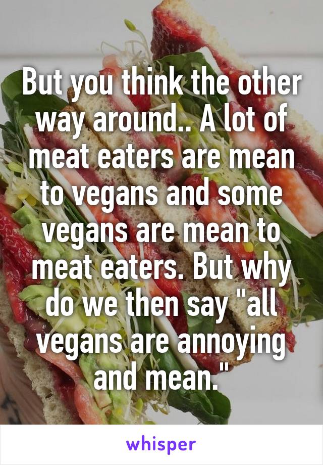 But you think the other way around.. A lot of meat eaters are mean to vegans and some vegans are mean to meat eaters. But why do we then say "all vegans are annoying and mean."