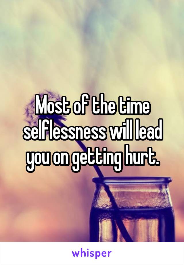 Most of the time selflessness will lead you on getting hurt.