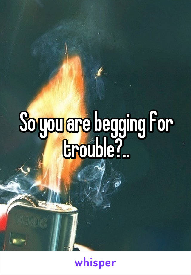 So you are begging for trouble?..