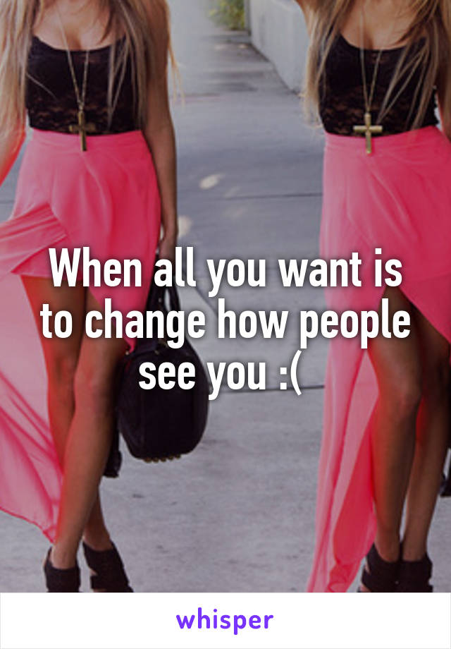 When all you want is to change how people see you :( 