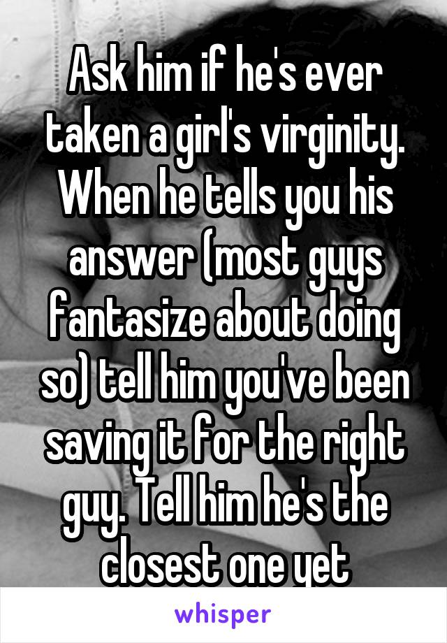 Ask him if he's ever taken a girl's virginity. When he tells you his answer (most guys fantasize about doing so) tell him you've been saving it for the right guy. Tell him he's the closest one yet