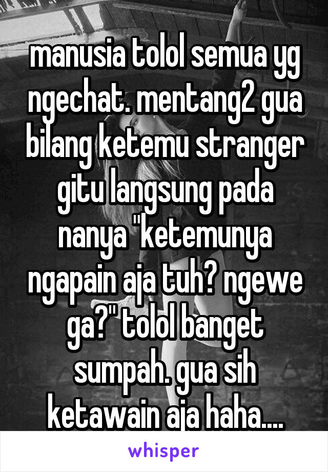 manusia tolol semua yg ngechat. mentang2 gua bilang ketemu stranger gitu langsung pada nanya "ketemunya ngapain aja tuh? ngewe ga?" tolol banget sumpah. gua sih ketawain aja haha....