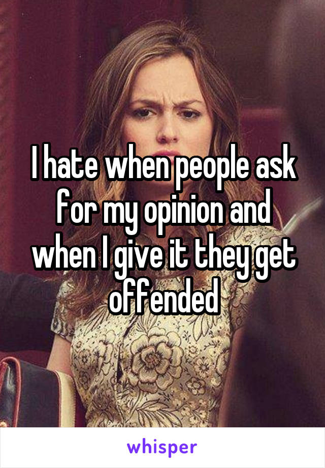 I hate when people ask for my opinion and when I give it they get offended