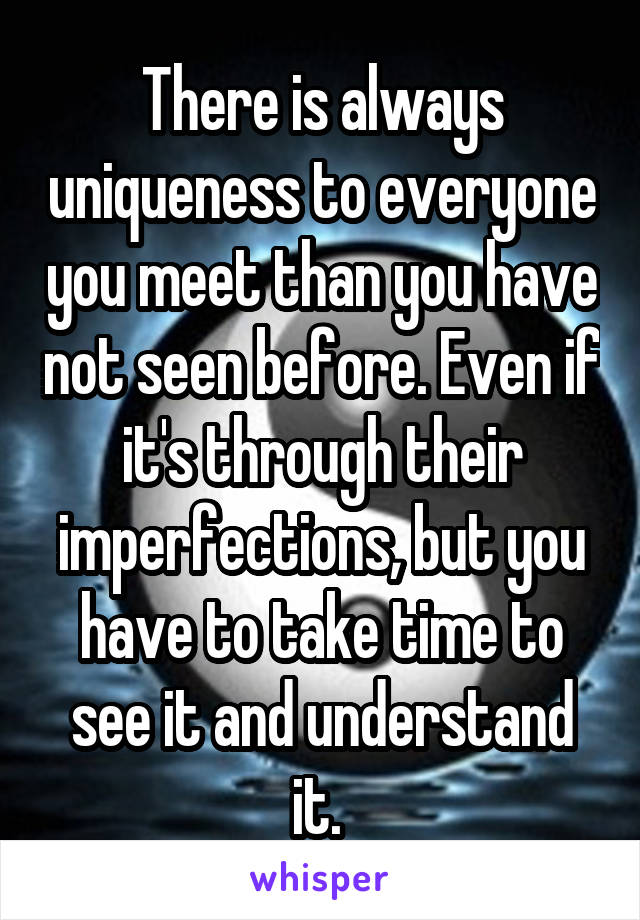 There is always uniqueness to everyone you meet than you have not seen before. Even if it's through their imperfections, but you have to take time to see it and understand it. 