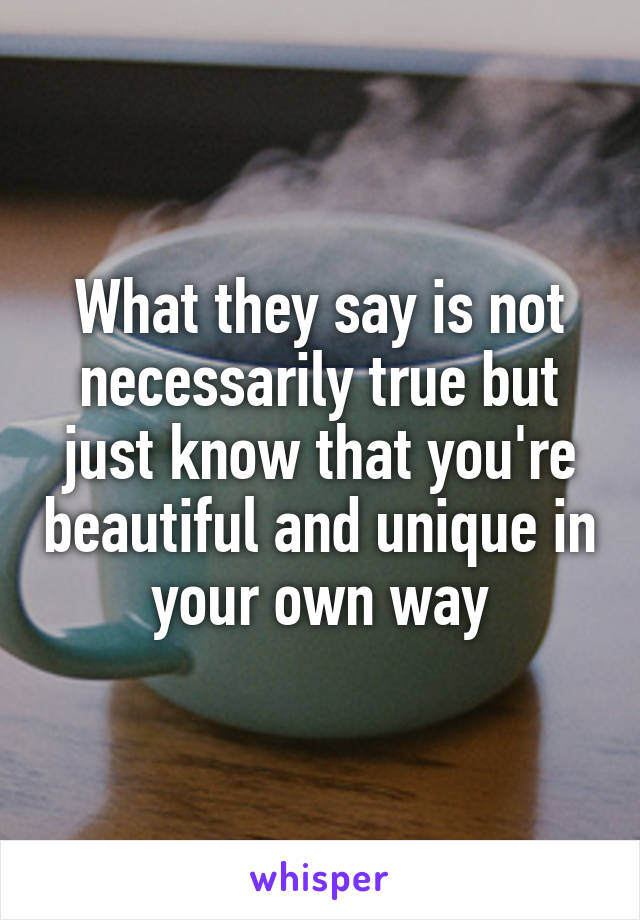 What they say is not necessarily true but just know that you're beautiful and unique in your own way