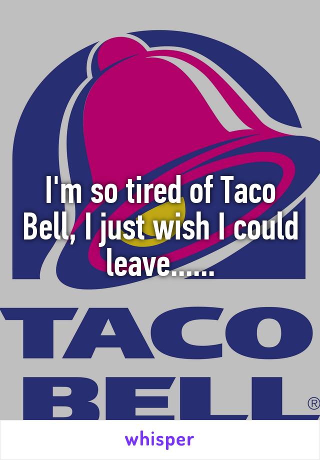 I'm so tired of Taco Bell, I just wish I could leave......