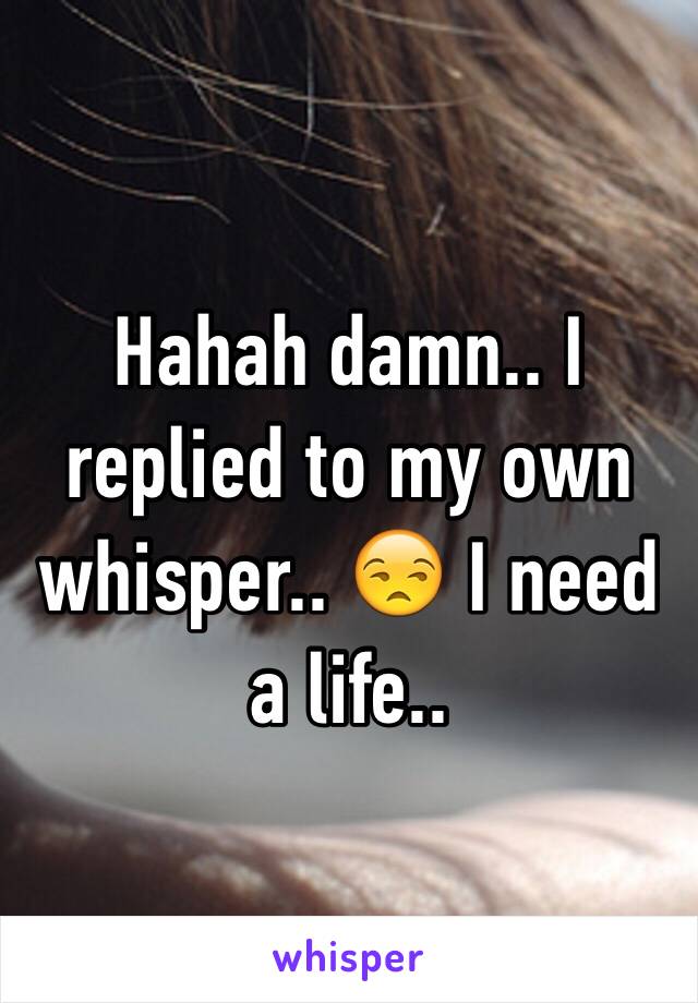 Hahah damn.. I replied to my own whisper.. 😒 I need a life..