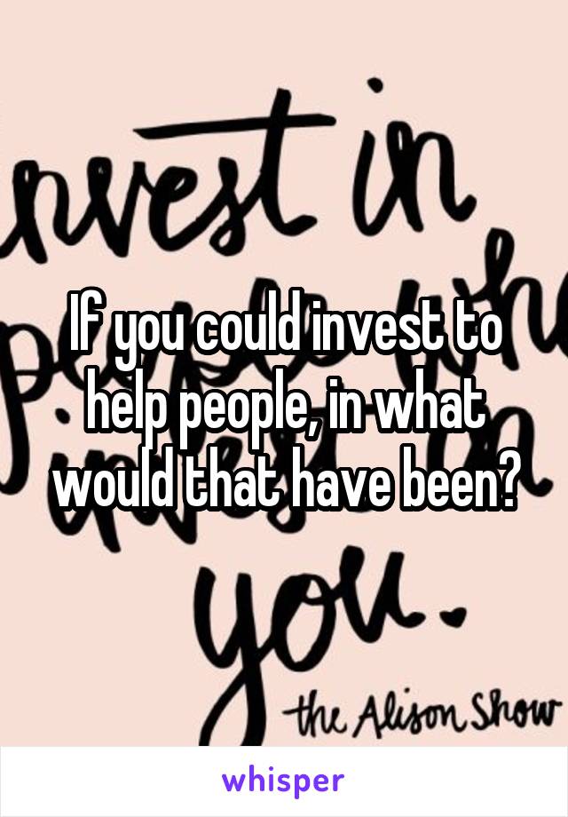 If you could invest to help people, in what would that have been?