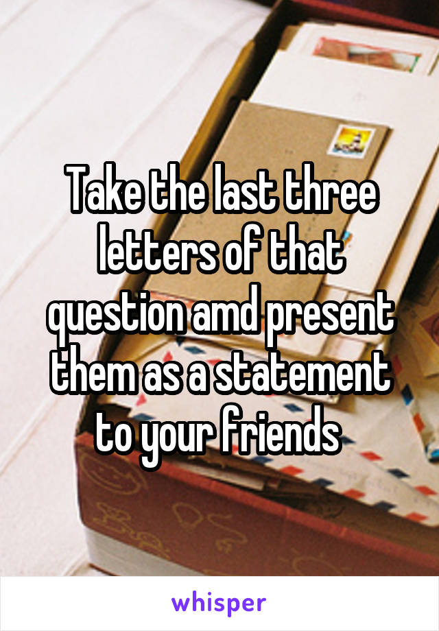 Take the last three letters of that question amd present them as a statement to your friends 