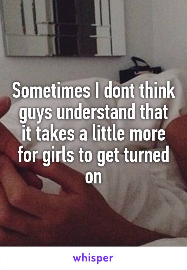 Sometimes I dont think guys understand that it takes a little more for girls to get turned on