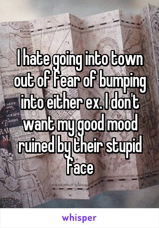 I hate going into town out of fear of bumping into either ex. I don't want my good mood ruined by their stupid face