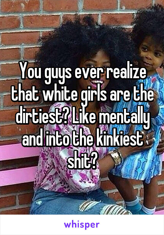 You guys ever realize that white girls are the dirtiest? Like mentally and into the kinkiest shit?