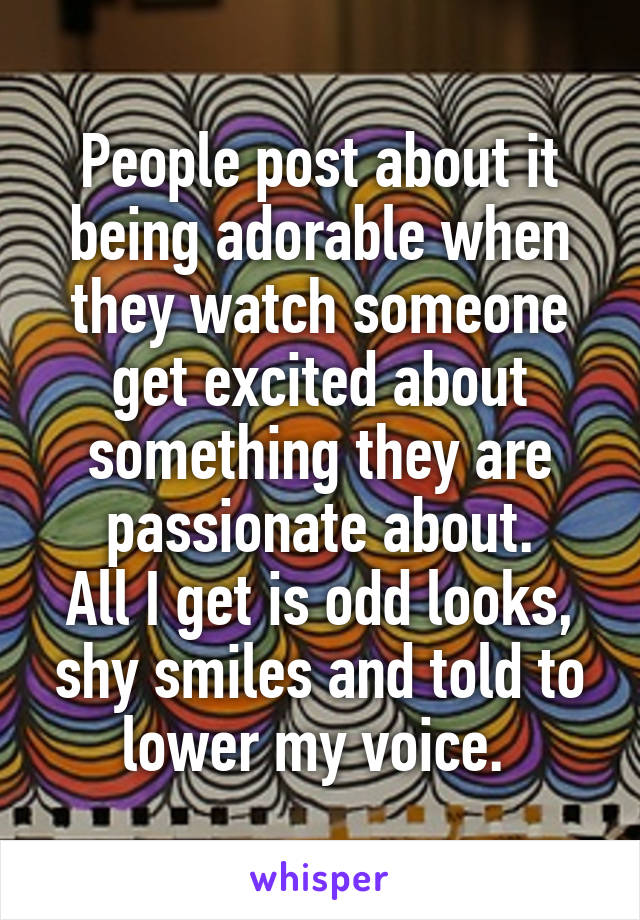 People post about it being adorable when they watch someone get excited about something they are passionate about.
All I get is odd looks, shy smiles and told to lower my voice. 