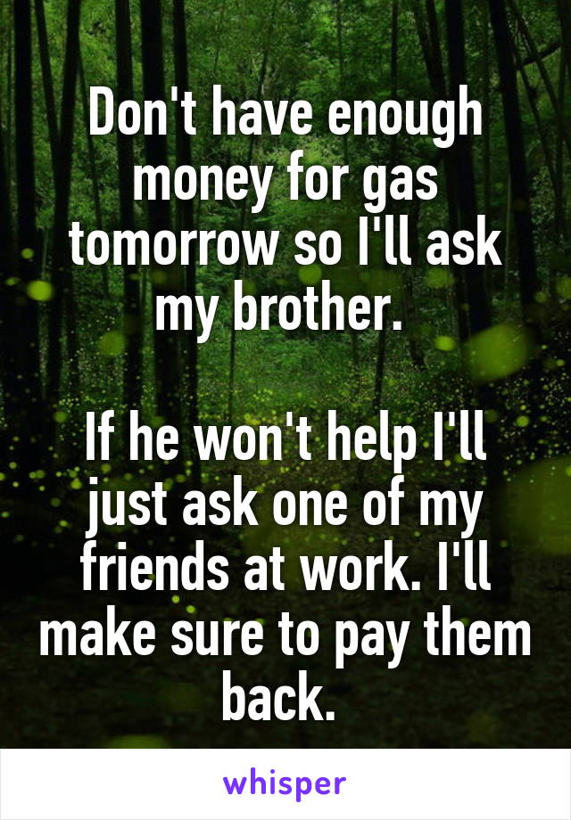 Don't have enough money for gas tomorrow so I'll ask my brother. 

If he won't help I'll just ask one of my friends at work. I'll make sure to pay them back. 