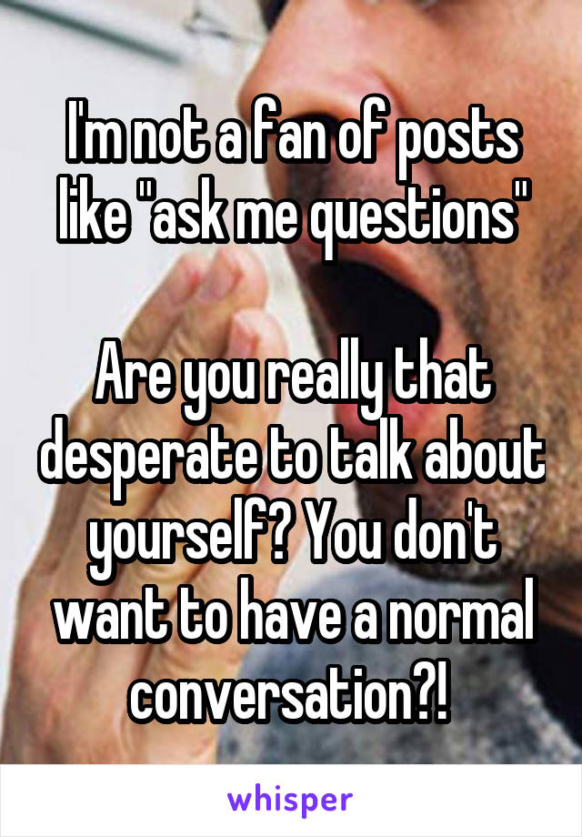 I'm not a fan of posts like "ask me questions"

Are you really that desperate to talk about yourself? You don't want to have a normal conversation?! 